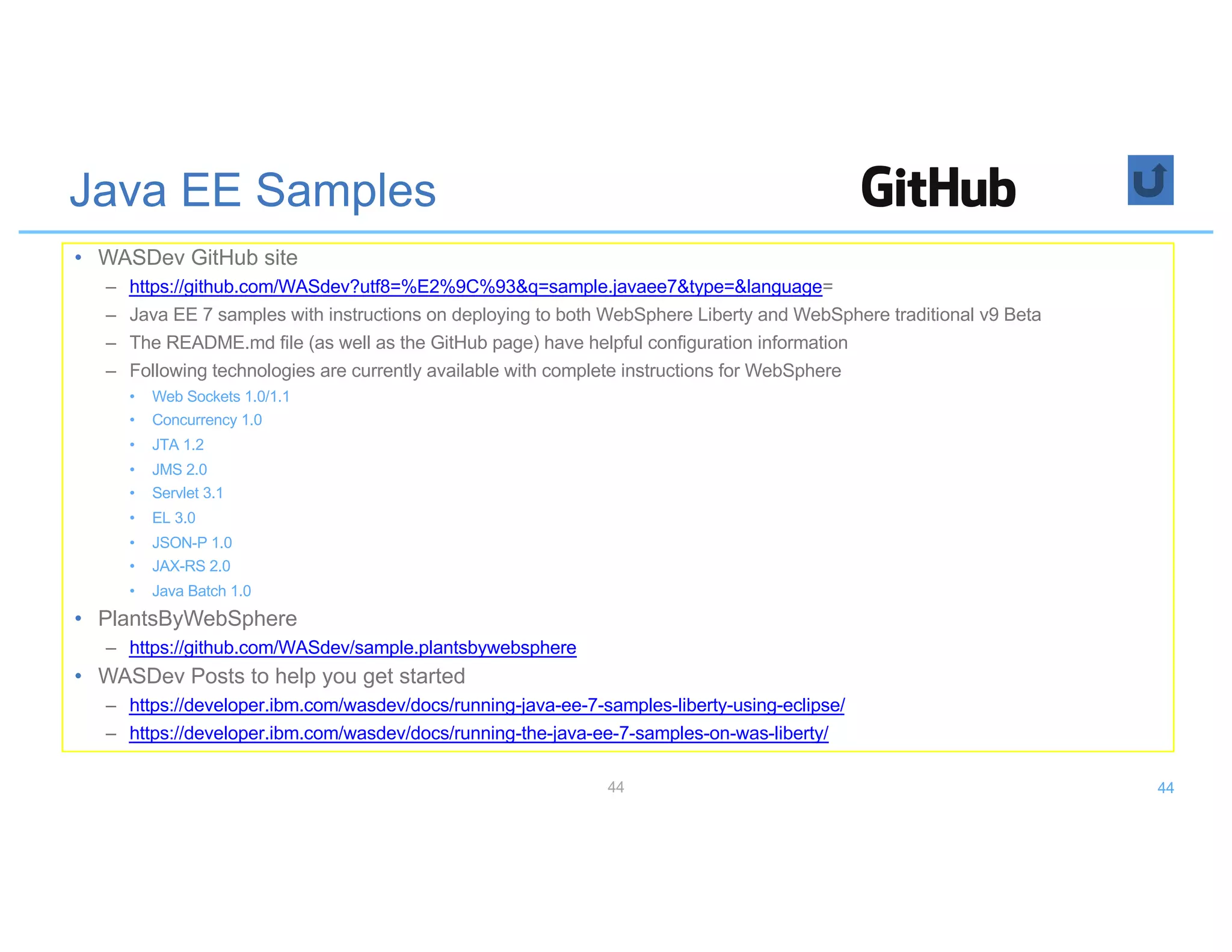 Java EE Samples
• WASDev GitHub site
– https://github.com/WASdev?utf8=%E2%9C%93&q=sample.javaee7&type=&language=
– Java EE 7 samples with instructions on deploying to both WebSphere Liberty and WebSphere traditional v9 Beta
– The README.md file (as well as the GitHub page) have helpful configuration information
– Following technologies are currently available with complete instructions for WebSphere
• Web Sockets 1.0/1.1
• Concurrency 1.0
• JTA 1.2
• JMS 2.0
• Servlet 3.1
• EL 3.0
• JSON-P 1.0
• JAX-RS 2.0
• Java Batch 1.0
• PlantsByWebSphere
– https://github.com/WASdev/sample.plantsbywebsphere
• WASDev Posts to help you get started
– https://developer.ibm.com/wasdev/docs/running-java-ee-7-samples-liberty-using-eclipse/
– https://developer.ibm.com/wasdev/docs/running-the-java-ee-7-samples-on-was-liberty/
44 44
 