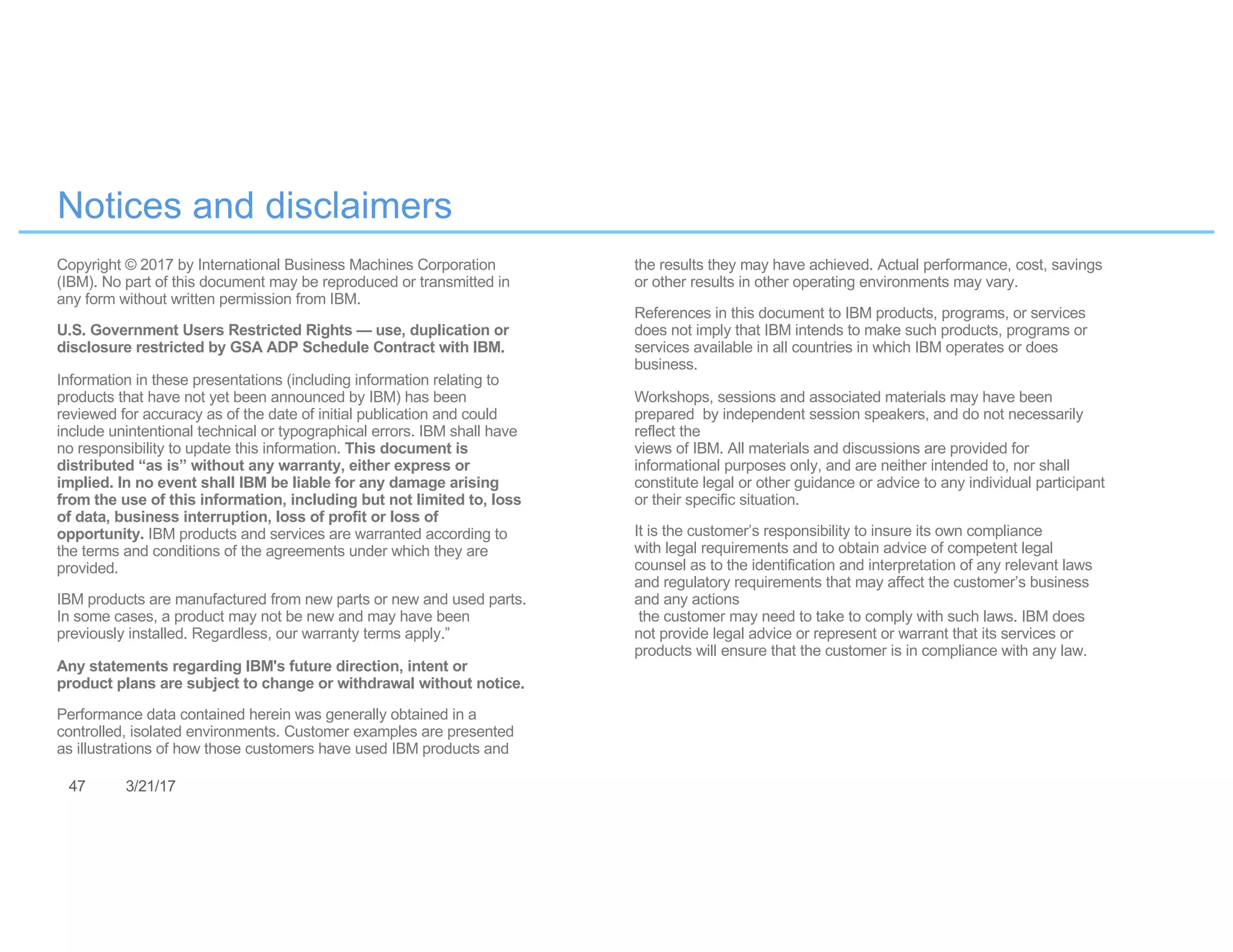 47 3/21/17
Notices and disclaimers
Copyright © 2017 by International Business Machines Corporation
(IBM). No part of this document may be reproduced or transmitted in
any form without written permission from IBM.
U.S. Government Users Restricted Rights — use, duplication or
disclosure restricted by GSA ADP Schedule Contract with IBM.
Information in these presentations (including information relating to
products that have not yet been announced by IBM) has been
reviewed for accuracy as of the date of initial publication and could
include unintentional technical or typographical errors. IBM shall have
no responsibility to update this information. This document is
distributed “as is” without any warranty, either express or
implied. In no event shall IBM be liable for any damage arising
from the use of this information, including but not limited to, loss
of data, business interruption, loss of profit or loss of
opportunity. IBM products and services are warranted according to
the terms and conditions of the agreements under which they are
provided.
IBM products are manufactured from new parts or new and used parts.
In some cases, a product may not be new and may have been
previously installed. Regardless, our warranty terms apply.”
Any statements regarding IBM's future direction, intent or
product plans are subject to change or withdrawal without notice.
Performance data contained herein was generally obtained in a
controlled, isolated environments. Customer examples are presented
as illustrations of how those customers have used IBM products and
the results they may have achieved. Actual performance, cost, savings
or other results in other operating environments may vary.
References in this document to IBM products, programs, or services
does not imply that IBM intends to make such products, programs or
services available in all countries in which IBM operates or does
business.
Workshops, sessions and associated materials may have been
prepared by independent session speakers, and do not necessarily
reflect the
views of IBM. All materials and discussions are provided for
informational purposes only, and are neither intended to, nor shall
constitute legal or other guidance or advice to any individual participant
or their specific situation.
It is the customer’s responsibility to insure its own compliance
with legal requirements and to obtain advice of competent legal
counsel as to the identification and interpretation of any relevant laws
and regulatory requirements that may affect the customer’s business
and any actions
the customer may need to take to comply with such laws. IBM does
not provide legal advice or represent or warrant that its services or
products will ensure that the customer is in compliance with any law.
 