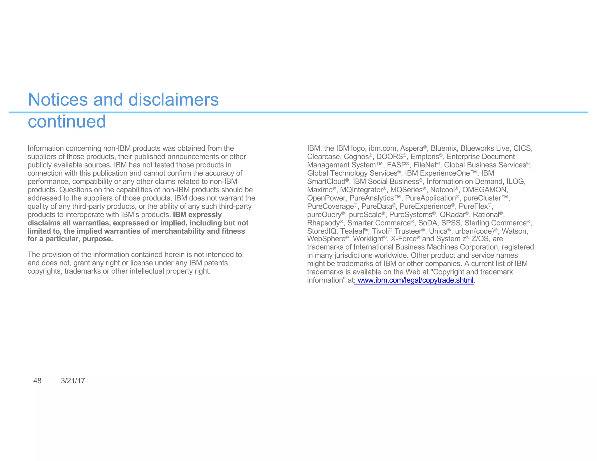 48 3/21/17
Notices and disclaimers
continued
Information concerning non-IBM products was obtained from the
suppliers of those products, their published announcements or other
publicly available sources. IBM has not tested those products in
connection with this publication and cannot confirm the accuracy of
performance, compatibility or any other claims related to non-IBM
products. Questions on the capabilities of non-IBM products should be
addressed to the suppliers of those products. IBM does not warrant the
quality of any third-party products, or the ability of any such third-party
products to interoperate with IBM’s products. IBM expressly
disclaims all warranties, expressed or implied, including but not
limited to, the implied warranties of merchantability and fitness
for a particular, purpose.
The provision of the information contained herein is not intended to,
and does not, grant any right or license under any IBM patents,
copyrights, trademarks or other intellectual property right.
IBM, the IBM logo, ibm.com, Aspera®, Bluemix, Blueworks Live, CICS,
Clearcase, Cognos®, DOORS®, Emptoris®, Enterprise Document
Management System™, FASP®, FileNet®, Global Business Services®,
Global Technology Services®, IBM ExperienceOne™, IBM
SmartCloud®, IBM Social Business®, Information on Demand, ILOG,
Maximo®, MQIntegrator®, MQSeries®, Netcool®, OMEGAMON,
OpenPower, PureAnalytics™, PureApplication®, pureCluster™,
PureCoverage®, PureData®, PureExperience®, PureFlex®,
pureQuery®, pureScale®, PureSystems®, QRadar®, Rational®,
Rhapsody®, Smarter Commerce®, SoDA, SPSS, Sterling Commerce®,
StoredIQ, Tealeaf®, Tivoli® Trusteer®, Unica®, urban{code}®, Watson,
WebSphere®, Worklight®, X-Force® and System z® Z/OS, are
trademarks of International Business Machines Corporation, registered
in many jurisdictions worldwide. Other product and service names
might be trademarks of IBM or other companies. A current list of IBM
trademarks is available on the Web at "Copyright and trademark
information" at: www.ibm.com/legal/copytrade.shtml.
 