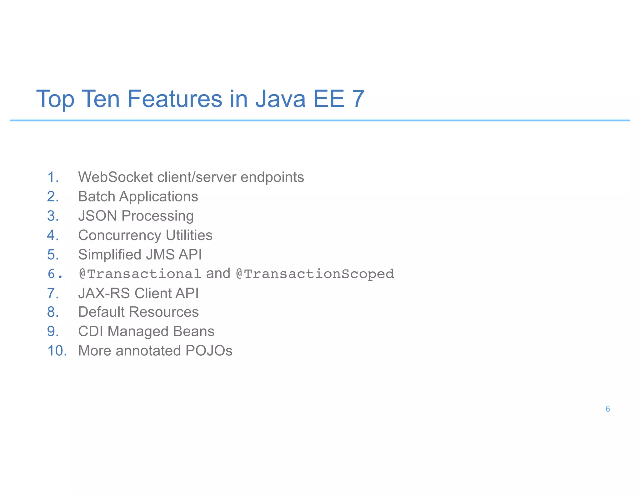 Top Ten Features in Java EE 7
1. WebSocket client/server endpoints
2. Batch Applications
3. JSON Processing
4. Concurrency Utilities
5. Simplified JMS API
6. @Transactional and @TransactionScoped
7. JAX-RS Client API
8. Default Resources
9. CDI Managed Beans
10. More annotated POJOs
6
 