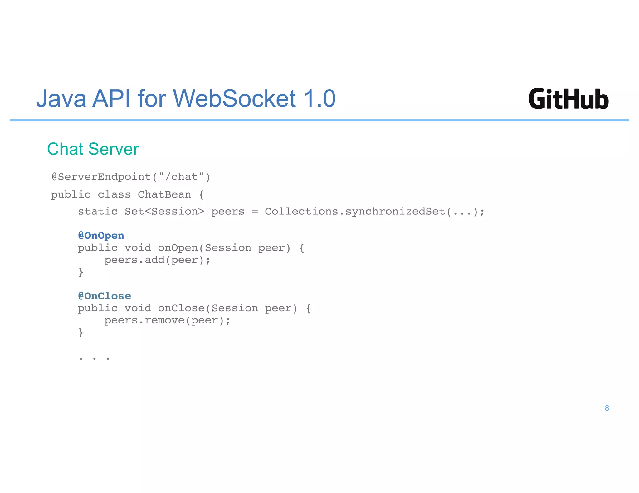 Java API for WebSocket 1.0
@ServerEndpoint("/chat")
public class ChatBean {
static Set<Session> peers = Collections.synchronizedSet(...);
@OnOpen
public void onOpen(Session peer) {
peers.add(peer);
}
@OnClose
public void onClose(Session peer) {
peers.remove(peer);
}
. . .
Chat Server
8
 