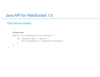 Java API for WebSocket 1.0
. . .
@OnMessage
public void message(String message) {
for (Session peer : peers) {
peer.getRemote().sendObject(message);
}
}
}
Chat Server (contd.)
9
 