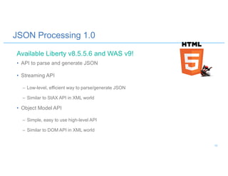 JSON Processing 1.0
• API to parse and generate JSON
• Streaming API
– Low-level, efficient way to parse/generate JSON
– Similar to StAX API in XML world
• Object Model API
– Simple, easy to use high-level API
– Similar to DOM API in XML world
Available Liberty v8.5.5.6 and WAS v9!
10
 