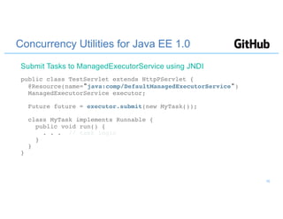 Concurrency Utilities for Java EE 1.0
public class TestServlet extends HttpPServlet {
@Resource(name="java:comp/DefaultManagedExecutorService")
ManagedExecutorService executor;
Future future = executor.submit(new MyTask());
class MyTask implements Runnable {
public void run() {
. . . // task logic
}
}
}
Submit Tasks to ManagedExecutorService using JNDI
16
 