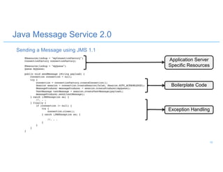 @Resource(lookup = "myConnectionFactory")
ConnectionFactory connectionFactory;
@Resource(lookup = "myQueue")
Queue myQueue;
public void sendMessage (String payload) {
Connection connection = null;
try {
connection = connectionFactory.createConnection();
Session session = connection.createSession(false, Session.AUTO_ACKNOWLEDGE);
MessageProducer messageProducer = session.createProducer(myQueue);
TextMessage textMessage = session.createTextMessage(payload);
messageProducer.send(textMessage);
} catch (JMSException ex) {
//. . .
} finally {
if (connection != null) {
try {
connection.close();
} catch (JMSException ex) {
//. . .
}
}
}
}
Application Server
Specific Resources
Boilerplate Code
Exception Handling
Java Message Service 2.0
Sending a Message using JMS 1.1
18
 