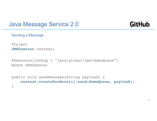 Java Message Service 2.0
@Inject
JMSContext context;
@Resource(lookup = "java:global/jms/demoQueue")
Queue demoQueue;
public void sendMessage(String payload) {
context.createProducer().send(demoQueue, payload);
}
Sending a Message
19
 
