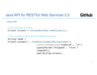 Java API for RESTful Web Services 2.0
// Get instance of Client
Client client = ClientBuilder.newClient();
// Get customer name for the shipped products
String name =
client.target("../orders/{orderId}/customer")
.resolveTemplate("orderId", "10")
.queryParam("shipped", "true")
.request()
.get(String.class);
Client API
21
 