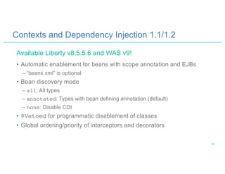 Contexts and Dependency Injection 1.1/1.2
• Automatic enablement for beans with scope annotation and EJBs
– “beans.xml” is optional
• Bean discovery mode
– all: All types
– annotated: Types with bean defining annotation (default)
– none: Disable CDI
• @Vetoed for programmatic disablement of classes
• Global ordering/priority of interceptors and decorators
Available Liberty v8.5.5.6 and WAS v9!
22
 