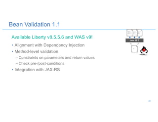 Bean Validation 1.1
• Alignment with Dependency Injection
• Method-level validation
– Constraints on parameters and return values
– Check pre-/post-conditions
• Integration with JAX-RS
Java EE 7
Available Liberty v8.5.5.6 and WAS v9!
23
 