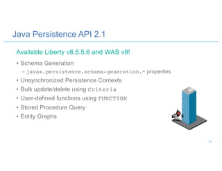 Java Persistence API 2.1
• Schema Generation
– javax.persistence.schema-generation.* properties
• Unsynchronized Persistence Contexts
• Bulk update/delete using Criteria
• User-defined functions using FUNCTION
• Stored Procedure Query
• Entity Graphs
Available Liberty v8.5.5.6 and WAS v9!
25
 