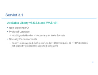 Servlet 3.1
• Non-blocking I/O
• Protocol Upgrade
– HttpUpgradeHandler – necessary for Web Sockets
• Security Enhancements
– <deny-uncovered-http-methods>: Deny request to HTTP methods
not explicitly covered by specified constaints
Available Liberty v8.5.5.6 and WAS v9!
26
 