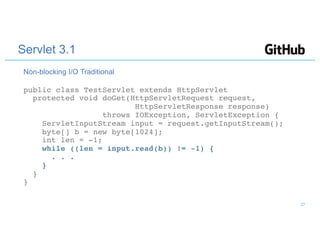 Servlet 3.1
public class TestServlet extends HttpServlet
protected void doGet(HttpServletRequest request,
HttpServletResponse response)
throws IOException, ServletException {
ServletInputStream input = request.getInputStream();
byte[] b = new byte[1024];
int len = -1;
while ((len = input.read(b)) != -1) {
. . .
}
}
}
Non-blocking I/O Traditional
27
 