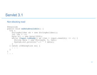 Servlet 3.1
@Override
public void onDataAvailable() {
try {
StringBuilder sb = new StringBuilder();
int len = -1;
byte b[] = new byte[1024];
while (input.isReady() && (len = input.read(b)) != -1) {
String data = new String(b, 0, len);
System.out.println("--> " + data);
}
} catch (IOException ex) {
. . .
}
}
. . .
Non-blocking read
29
 