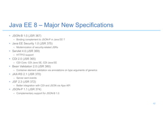 • JSON-B 1.0 (JSR 367)
– Binding complement to JSON-P in Java EE 7
• Java EE Security 1.0 (JSR 375)
– Modernization of security-related JSRs
• Servlet 4.0 (JSR 369)
– HTTP/2 support
• CDI 2.0 (JSR 365)
– CDI Core, CDI Java SE, CDI Java EE
• Bean Validation 2.0 (JSR 380)
– Container element validation via annotations on type arguments of generics
• JAX-RS 2.1 (JSR 370)
– Server sent events
• JSF 2.3 (JSR 372)
– Better integration with CDI and JSON via Ajax API
• JSON-P 1.1 (JSR 374)
– Complementary support for JSON-B 1.0
Java EE 8 – Major New Specifications
42
 