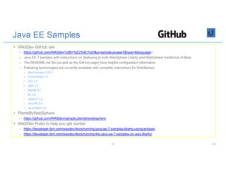 Java EE Samples
• WASDev GitHub site
– https://github.com/WASdev?utf8=%E2%9C%93&q=sample.javaee7&type=&language=
– Java EE 7 samples with instructions on deploying to both WebSphere Liberty and WebSphere traditional v9 Beta
– The README.md file (as well as the GitHub page) have helpful configuration information
– Following technologies are currently available with complete instructions for WebSphere
• Web Sockets 1.0/1.1
• Concurrency 1.0
• JTA 1.2
• JMS 2.0
• Servlet 3.1
• EL 3.0
• JSON-P 1.0
• JAX-RS 2.0
• Java Batch 1.0
• PlantsByWebSphere
– https://github.com/WASdev/sample.plantsbywebsphere
• WASDev Posts to help you get started
– https://developer.ibm.com/wasdev/docs/running-java-ee-7-samples-liberty-using-eclipse/
– https://developer.ibm.com/wasdev/docs/running-the-java-ee-7-samples-on-was-liberty/
44 44
 