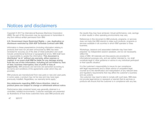 47 3/21/17
Notices and disclaimers
Copyright © 2017 by International Business Machines Corporation
(IBM). No part of this document may be reproduced or transmitted in
any form without written permission from IBM.
U.S. Government Users Restricted Rights — use, duplication or
disclosure restricted by GSA ADP Schedule Contract with IBM.
Information in these presentations (including information relating to
products that have not yet been announced by IBM) has been
reviewed for accuracy as of the date of initial publication and could
include unintentional technical or typographical errors. IBM shall have
no responsibility to update this information. This document is
distributed “as is” without any warranty, either express or
implied. In no event shall IBM be liable for any damage arising
from the use of this information, including but not limited to, loss
of data, business interruption, loss of profit or loss of
opportunity. IBM products and services are warranted according to
the terms and conditions of the agreements under which they are
provided.
IBM products are manufactured from new parts or new and used parts.
In some cases, a product may not be new and may have been
previously installed. Regardless, our warranty terms apply.”
Any statements regarding IBM's future direction, intent or
product plans are subject to change or withdrawal without notice.
Performance data contained herein was generally obtained in a
controlled, isolated environments. Customer examples are presented
as illustrations of how those customers have used IBM products and
the results they may have achieved. Actual performance, cost, savings
or other results in other operating environments may vary.
References in this document to IBM products, programs, or services
does not imply that IBM intends to make such products, programs or
services available in all countries in which IBM operates or does
business.
Workshops, sessions and associated materials may have been
prepared by independent session speakers, and do not necessarily
reflect the
views of IBM. All materials and discussions are provided for
informational purposes only, and are neither intended to, nor shall
constitute legal or other guidance or advice to any individual participant
or their specific situation.
It is the customer’s responsibility to insure its own compliance
with legal requirements and to obtain advice of competent legal
counsel as to the identification and interpretation of any relevant laws
and regulatory requirements that may affect the customer’s business
and any actions
the customer may need to take to comply with such laws. IBM does
not provide legal advice or represent or warrant that its services or
products will ensure that the customer is in compliance with any law.
 