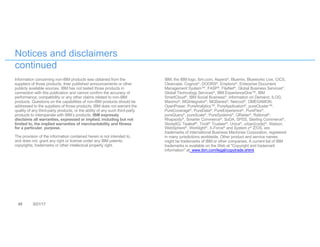 48 3/21/17
Notices and disclaimers
continued
Information concerning non-IBM products was obtained from the
suppliers of those products, their published announcements or other
publicly available sources. IBM has not tested those products in
connection with this publication and cannot confirm the accuracy of
performance, compatibility or any other claims related to non-IBM
products. Questions on the capabilities of non-IBM products should be
addressed to the suppliers of those products. IBM does not warrant the
quality of any third-party products, or the ability of any such third-party
products to interoperate with IBM’s products. IBM expressly
disclaims all warranties, expressed or implied, including but not
limited to, the implied warranties of merchantability and fitness
for a particular, purpose.
The provision of the information contained herein is not intended to,
and does not, grant any right or license under any IBM patents,
copyrights, trademarks or other intellectual property right.
IBM, the IBM logo, ibm.com, Aspera®, Bluemix, Blueworks Live, CICS,
Clearcase, Cognos®, DOORS®, Emptoris®, Enterprise Document
Management System™, FASP®, FileNet®, Global Business Services®,
Global Technology Services®, IBM ExperienceOne™, IBM
SmartCloud®, IBM Social Business®, Information on Demand, ILOG,
Maximo®, MQIntegrator®, MQSeries®, Netcool®, OMEGAMON,
OpenPower, PureAnalytics™, PureApplication®, pureCluster™,
PureCoverage®, PureData®, PureExperience®, PureFlex®,
pureQuery®, pureScale®, PureSystems®, QRadar®, Rational®,
Rhapsody®, Smarter Commerce®, SoDA, SPSS, Sterling Commerce®,
StoredIQ, Tealeaf®, Tivoli® Trusteer®, Unica®, urban{code}®, Watson,
WebSphere®, Worklight®, X-Force® and System z® Z/OS, are
trademarks of International Business Machines Corporation, registered
in many jurisdictions worldwide. Other product and service names
might be trademarks of IBM or other companies. A current list of IBM
trademarks is available on the Web at "Copyright and trademark
information" at: www.ibm.com/legal/copytrade.shtml.
 