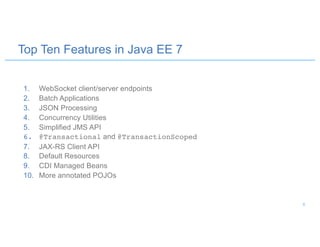 Top Ten Features in Java EE 7
1. WebSocket client/server endpoints
2. Batch Applications
3. JSON Processing
4. Concurrency Utilities
5. Simplified JMS API
6. @Transactional and @TransactionScoped
7. JAX-RS Client API
8. Default Resources
9. CDI Managed Beans
10. More annotated POJOs
6
 