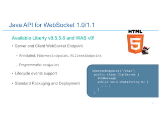 Java API for WebSocket 1.0/1.1
• Server and Client WebSocket Endpoint
– Annotated: @ServerEndpoint, @ClientEndpoint
– Programmatic: Endpoint
• Lifecycle events support
• Standard Packaging and Deployment
@ServerEndpoint("/chat")
public class ChatServer {
@OnMessage
public void chat(String m) {
. . .
}
}
Available Liberty v8.5.5.6 and WAS v9!
7
 