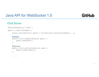 Java API for WebSocket 1.0
@ServerEndpoint("/chat")
public class ChatBean {
static Set<Session> peers = Collections.synchronizedSet(...);
@OnOpen
public void onOpen(Session peer) {
peers.add(peer);
}
@OnClose
public void onClose(Session peer) {
peers.remove(peer);
}
. . .
Chat Server
8
 