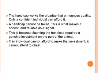 The handicap works like a badge that announces quality.
Only a confident individual can afford it.
 A handicap cannot be faked. This is what makes it
honest, and reliable as a signal.
 This is because flaunting the handicap requires a
genuine investment on the part of the animal.
 If an individual cannot afford to make that investment, it
cannot afford to cheat.


 