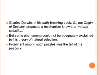 Charles Darwin, in his path-breaking book, On the Origin
of Species, proposed a mechanism known as ‘natural
selection.’
 But some phenomena could not be adequately explained
by his theory of natural selection.
 Prominent among such puzzles was the tail of the
peacock.


 