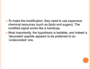 To make the modification, they need to use expensive
chemical resources (such as lipids and sugars). The
modified signal works like a handicap.
 Most importantly, the hypothesis is testable, and indeed a
‘decorated’ peptide appears to be preferred to an
‘undecorated’ one.


 