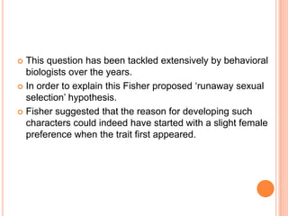 This question has been tackled extensively by behavioral
biologists over the years.
 In order to explain this Fisher proposed ‘runaway sexual
selection’ hypothesis.
 Fisher suggested that the reason for developing such
characters could indeed have started with a slight female
preference when the trait first appeared.


 