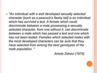 

"An individual with a well developed sexually selected
character [such as a peacock's flashy tail] is an individual
which has survived a test. A female which could
discriminate between a male possessing a sexually
selected character, from one without it, can discriminate
between a male which has passed a test and one which
has not been tested. Females which selected males with
the most developed characters can be sure that they
have selected from among the best genotypes of the
male population. "
Amotz Zahavi (1975)

 