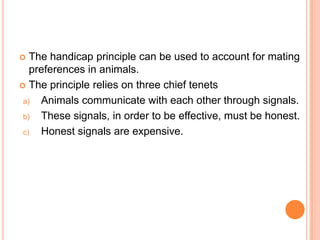 The handicap principle can be used to account for mating
preferences in animals.
 The principle relies on three chief tenets
a)
Animals communicate with each other through signals.
b)
These signals, in order to be effective, must be honest.
c)
Honest signals are expensive.


 