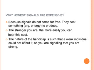 WHY HONEST SIGNALS ARE EXPENSIVE?
Because signals do not come for free. They cost
something (e.g. energy) to produce.
 The stronger you are, the more easily you can
bear this cost.
 The nature of the handicap is such that a weak individual
could not afford it, so you are signaling that you are
strong.


 