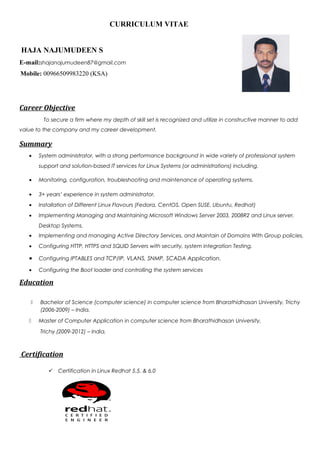 CURRICULUM VITAE
HAJA NAJUMUDEEN S
E-mail:shajanajumudeen87@gmail.com
Mobile: 00966509983220 (KSA)
Career Objective
To secure a firm where my depth of skill set is recognized and utilize in constructive manner to add
value to the company and my career development.
Summary
• System administrator, with a strong performance background in wide variety of professional system
support and solution-based IT services for Linux Systems (or administrations) including,
• Monitoring, configuration, troubleshooting and maintenance of operating systems.
• 3+ years’ experience in system administrator.
• Installation of Different Linux Flavours (Fedora, CentOS, Open SUSE, Ubuntu, Redhat)
• Implementing Managing and Maintaining Microsoft Windows Server 2003, 2008R2 and Linux server,
Desktop Systems.
• Implementing and managing Active Directory Services, and Maintain of Domains With Group policies,
• Configuring HTTP, HTTPS and SQUID Servers with security, system integration Testing.
• Configuring IPTABLES and TCP/IP, VLANS, SNMP, SCADA Application.
• Configuring the Boot loader and controlling the system services
Education
 Bachelor of Science (computer science) in computer science from Bharathidhasan University, Trichy
(2006-2009) – India.
 Master of Computer Application in computer science from Bharathidhasan University,
Trichy (2009-2012) – India.
Certification
 Certification in Linux Redhat 5.5. & 6.0
 
