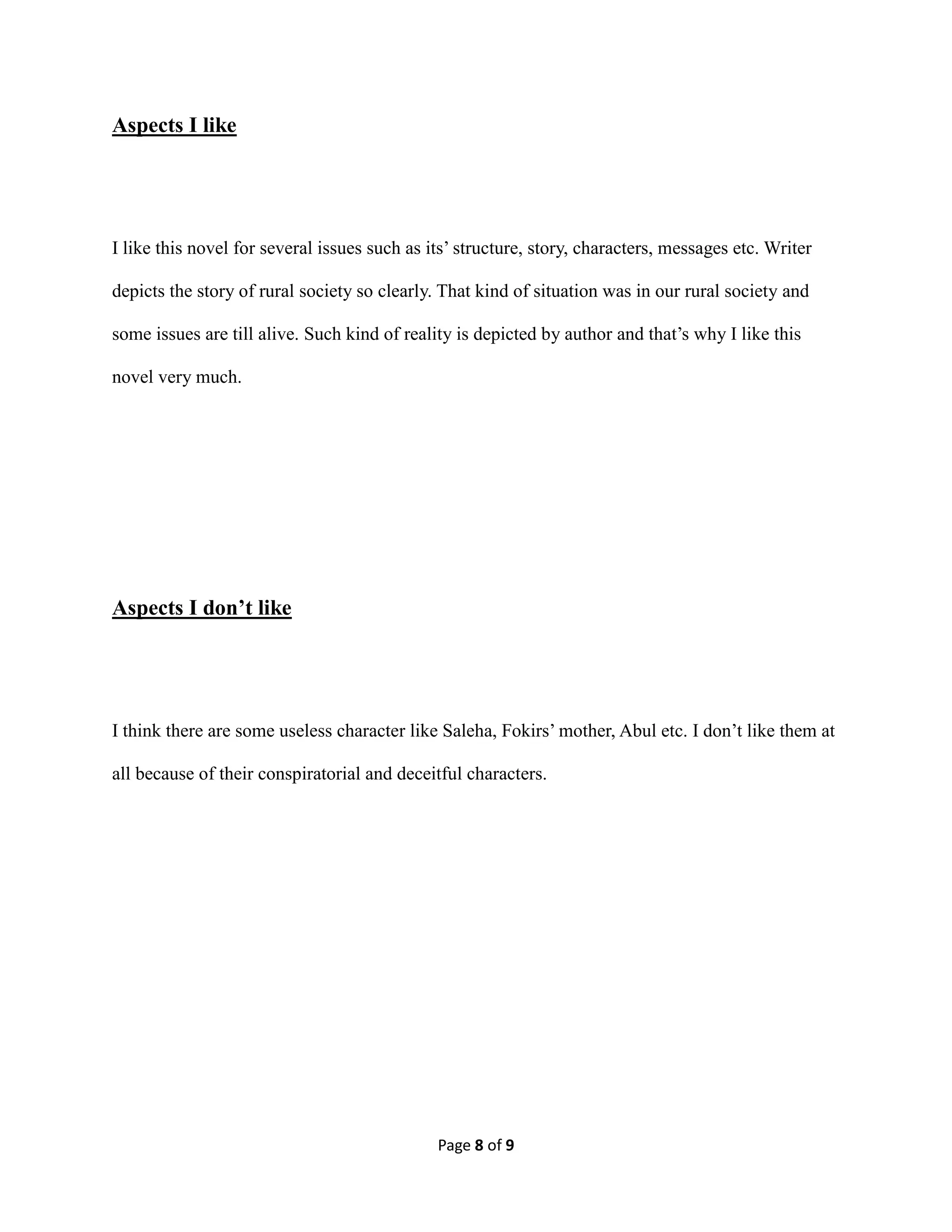 Page 8 of 9
Aspects I like
I like this novel for several issues such as its’ structure, story, characters, messages etc. Writer
depicts the story of rural society so clearly. That kind of situation was in our rural society and
some issues are till alive. Such kind of reality is depicted by author and that’s why I like this
novel very much.
Aspects I don’t like
I think there are some useless character like Saleha, Fokirs’ mother, Abul etc. I don’t like them at
all because of their conspiratorial and deceitful characters.
 