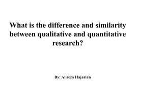 What is the difference and similarity
between qualitative and quantitative
research?
By: Alireza Hajarian
 