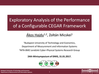Budapest University of Technology and Economics
Department of Measurement and Information Systems
Exploratory Analysis of the Performance
of a Configurable CEGAR Framework
Ákos Hajdu1,2, Zoltán Micskei1
1Budapest University of Technology and Economics,
Department of Measurement and Information Systems
2MTA-BME Lendület Cyber-Physical Systems Research Group
24th Minisymposium of DMIS, 31.01.2017.
1
 
