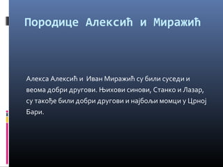 Породице Алексић и Миражић 
Алекса Алексић и Иван Миражић су били суседи и 
веома добри другови. Њихови синови, Станко и Лазар, 
су такође били добри другови и најбољи момци у Црној 
Бари. 
 