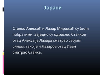 Јарани 
Станко Алексић и Лазар Миражић су били 
побратими. Заједно су одрасли. Станков 
отац Алекса је Лазара сматрао својим 
сином, тако је и Лазаров отац Иван 
сматрао Станка. 
 