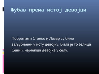 Љубав према истој девојци 
Побратими Станко и Лазар су били 
заљубљени у исту девојку. Била је то Јелица 
Севић, најлепша девојка у селу. 
 