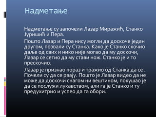 Надметање 
Надметање су започели Лазар Миражић, Станко 
Јуришић и Пера. 
Пошто Лазар и Пера нису могли да доскоче један 
другом, позвали су Станка. Како је Станко скочио 
даље од свих и нико није могао да му доскочи, 
Лазар се сетио да му стави нож. Станко је и то 
прескочио. 
Лазар је признао пораз и тражио од Станка да се . 
Почели су да се рвају. Пошто је Лазар видео да не 
може да доскочи снагом ни вештином, покушао је 
да се послужи лукавством, али га је Станко и ту 
предухитрио и успео да га обори. 
 