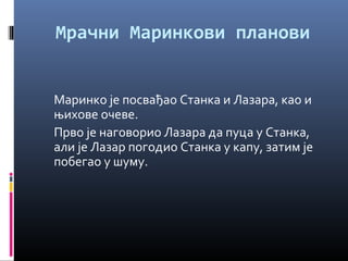 Мрачни Маринкови планови 
Маринко је посвађао Станка и Лазара, као и 
њихове очеве. 
Прво је наговорио Лазара да пуца у Станка, 
али је Лазар погодио Станка у капу, затим је 
побегао у шуму. 
 