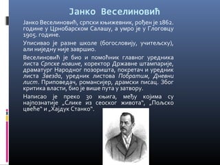 Јанко Веселиновић 
Јанко Веселиновић, српски књижевник, рођен је 1862. 
године у Црнобарском Салашу, а умро је у Глоговцу 
1905. године. 
Уписивао је разне школе (богословију, учитељску), 
али ниједну није завршио. 
Веселиновић је био и помоћник главног уредника 
листа Српске новине, коректор Државне штампарије, 
драматург Народног позоришта, покретач и уредник 
листа Звезда, уредник листова Побратим, Дневни 
лист. Приповедач, романсијер, драмски писац. Због 
критика власти, био је више пута у затвору. 
Написао је преко 30 књига, међу којима су 
најпознатије „Слике из сеоског живота“, „Пољско 
цвеће“ и „Хајдук Станко“. 
 