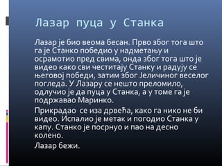 Лазар пуца у Станка 
Лазар је био веома бесан. Прво због тога што 
га је Станко победио у надметању и 
осрамотио пред свима, онда због тога што је 
видео како сви честитају Станку и радују се 
његовој победи, затим због Јеличиног веселог 
погледа. У Лазару се нешто преломило, 
одлучио је да пуца у Станка, а у томе га је 
подржавао Маринко. 
Прикрадао се иза дрвећа, како га нико не би 
видео. Испалио је метак и погодио Станка у 
капу. Станко је посрнуо и пао на десно 
колено. 
Лазар бежи. 
 