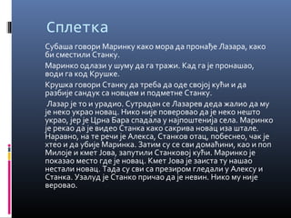 Сплетка 
Субаша говори Маринку како мора да пронађе Лазара, како 
би сместили Станку. 
Маринко одлази у шуму да га тражи. Кад га је пронашао, 
води га код Крушке. 
Крушка говори Станку да треба да оде својој кући и да 
разбије сандук са новцем и подметне Станку. 
Лазар је то и урадио. Сутрадан се Лазарев деда жалио да му 
је неко украо новац. Нико није поверовао да је неко нешто 
украо, јер је Црна Бара спадала у најпоштенија села. Маринко 
је рекао да је видео Станка како сакрива новац иза штале. 
Наравно, на те речи је Алекса, Станков отац, побеснео, чак је 
хтео и да убије Маринка. Затим су се сви домаћини, као и поп 
Милоје и кмет Јова, запутили Станковој кући. Маринко је 
показао место где је новац. Кмет Јова је заиста ту нашао 
нестали новац. Тада су сви са презиром гледали у Алексу и 
Станка. Узалуд је Станко причао да је невин. Нико му није 
веровао. 
 