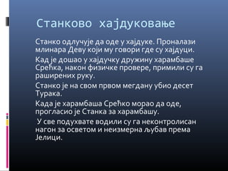 Станково хајдуковање 
Станко одлучује да оде у хајдуке. Проналази 
млинара Деву који му говори где су хајдуци. 
Кад је дошао у хајдучку дружину харамбаше 
Срећка, након физичке провере, примили су га 
раширених руку. 
Станко је на свом првом мегдану убио десет 
Турака. 
Када је харамбаша Срећко морао да оде, 
прогласио је Станка за харамбашу. 
У све подухвате водили су га неконтролисан 
нагон за осветом и неизмерна љубав према 
Јелици. 
 