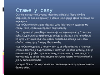 Стање у селу 
Станко је ухватио Крушку, Маринка и Ивана. Прво је убио 
Маринка, па онда и Крушку, а Ивана није, јер је Дева рекао да он 
није крив. 
Кад је Станко пронашао Лазара, узео је јатаган и одсекао му 
главу. Тако је Станко спровео своју освету. 
За то време у Црној Бари нико није месецима ушао у Станкову 
кућу. Кад је Јелица требало да се уда за Лазара, она је побегла 
из куће и отишла код Станкових родитеља, иако је њен отац 
обећао њену руку Лазару Миражџићу. 
Кад је Станко дошао у посету, сви су се обрадовали, а највише 
Јелица. Послао је Сурепа попу и кмету да им каже истину, а он је 
отишао својој кући. Чувши истину, поп и кмет су почели да се 
извињавају за своје неправедне поступке према кући Алексића, 
јер су били обманути. 
Наступа Први српски устанак и становници села су приморани за 
беже у збег. 
 