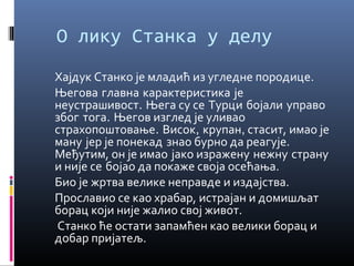 О лику Станка у делу 
Хајдук Станко је младић из угледне породице. 
Његова главна карактеристика је 
неустрашивост. Њега су се Турци бојали управо 
због тога. Његов изглед је уливао 
страхопоштовање. Висок, крупан, стасит, имао је 
ману јер је понекад знао бурно да реагује. 
Међутим, он је имао јако изражену нежну страну 
и није се бојао да покаже своја осећања. 
Био је жртва велике неправде и издајства. 
Прославио се као храбар, истрајан и домишљат 
борац који није жалио свој живот. 
Станко ће остати запамћен као велики борац и 
добар пријатељ. 
 