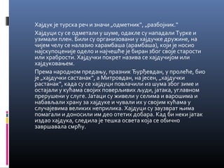 Хајдук је турска реч и значи „одметник“, „разбојник.“ 
Хајдуци су се одметали у шуме, одакле су нападали Турке и 
узимали плен. Били су организовани у хајдучке дружине, на 
чијем челу се налазио харамбаша (арамбаша), који је носио 
најскупоценије одело и најчешће је биран због своје старости 
или храбрости. Хајдучки покрет назива се хајдучијом или 
хајдуковањем. 
Према народном предању, празник Ђурђевдан, у пролеће, био 
је „хајдучки састанак“, а Митровдан, на јесен, „хајдучки 
растанак“, када су се хајдуци повлачили из шума због зиме и 
остајали у кућама својих поверљивих људи, јатака, углавном 
прерушени у слуге. Јатаци су живели у селима и варошима и 
набављали храну за хајдуке и чували их у својим кућама у 
случајевима великих неприлика. Хајдуци су заузврат њима 
помагали и доносили им део отетих добара. Кад би неки јатак 
издао хајдука, следила је тешка освета која се обично 
завршавала смрћу. 
 