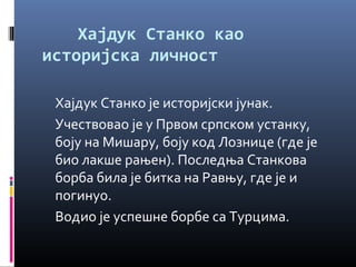 Хајдук Станко као 
историјска личност 
Хајдук Станко је историјски јунак. 
Учествовао је у Првом српском устанку, 
боју на Мишару, боју код Лознице (где је 
био лакше рањен). Последња Станкова 
борба била је битка на Равњу, где је и 
погинуо. 
Водио је успешне борбе са Турцима. 
 