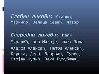 Главни ликови: Станко, 
Маринко, Јелица Севић, Лазар 
Споредни ликови: Иван 
Миражић, поп Милоје, кмет Јова 
Алекса Алексић, Петра Алексић, 
Крушка, Дева, Заврзан, Суреп, 
Стојан Чупић, Зека Буљубаша… 
 