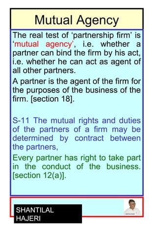 4
Mutual Agency
The real test of ‘partnership firm’ is
‘mutual agency’, i.e. whether a
partner can bind the firm by his act,
i.e. whether he can act as agent of
all other partners.
A partner is the agent of the firm for
the purposes of the business of the
firm. [section 18].
S-11 The mutual rights and duties
of the partners of a firm may be
determined by contract between
the partners,
Every partner has right to take part
in the conduct of the business.
[section 12(a)].
SHANTILAL
HAJERI
 